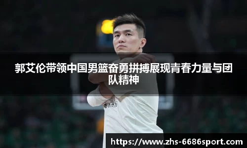 郭艾伦带领中国男篮奋勇拼搏展现青春力量与团队精神