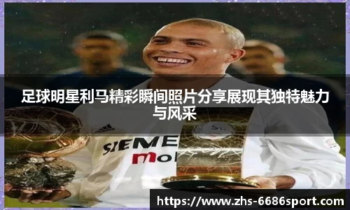 足球明星利马精彩瞬间照片分享展现其独特魅力与风采